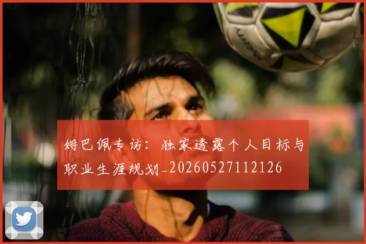 姆巴佩专访：独家透露个人目标与职业生涯规划_20260527112126