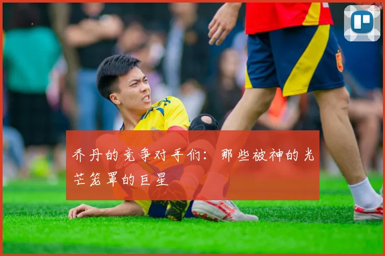 乔丹的竞争对手们：那些被神的光芒笼罩的巨星