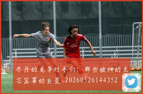 乔丹的竞争对手们：那些被神的光芒笼罩的巨星_20260526144352