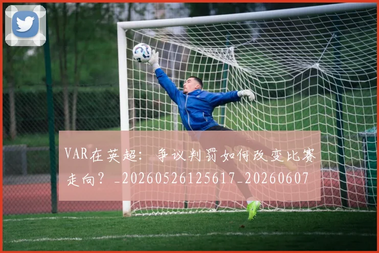VAR在英超:争议判罚如何改变比赛走向?_20260526125617_20260607160445