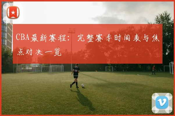 CBA最新赛程:完整赛季时间表与焦点对决一览