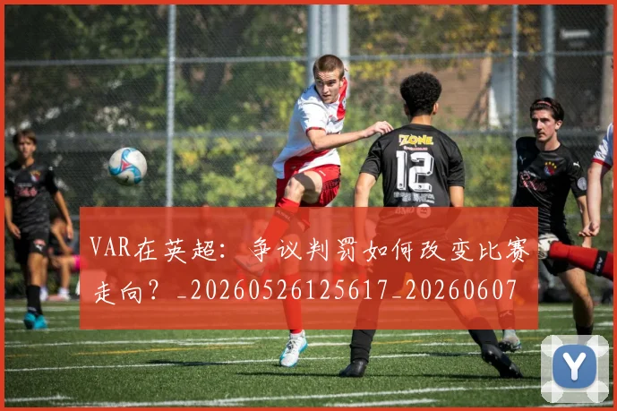VAR在英超：争议判罚如何改变比赛走向？_20260526125617_20260607160445