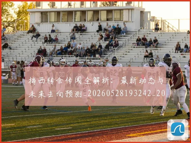 梅西转会传闻全解析:最新动态与未来去向预测_20260528193242_20260609223526