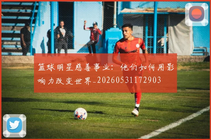 篮球明星慈善事业：他们如何用影响力改变世界_20260531172903