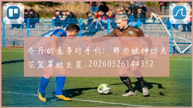 乔丹的竞争对手们：那些被神的光芒笼罩的巨星_20260526144352