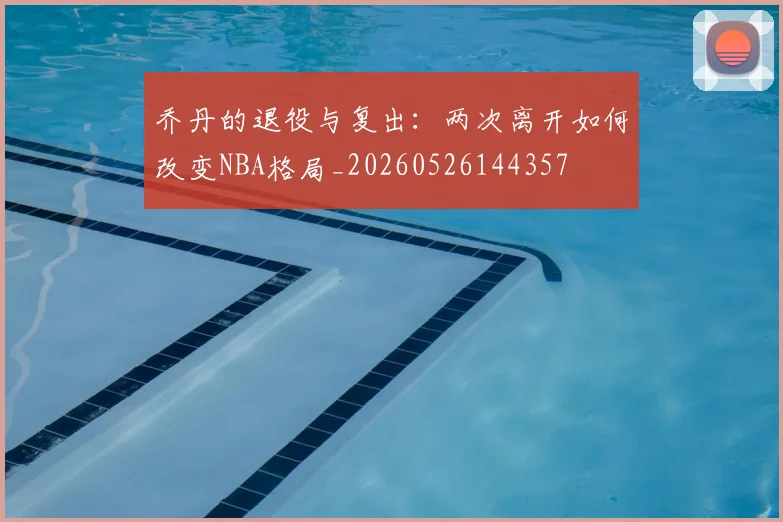 乔丹的退役与复出：两次离开如何改变NBA格局_20260526144357