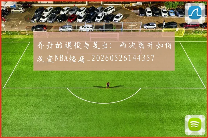 乔丹的退役与复出：两次离开如何改变NBA格局_20260526144357